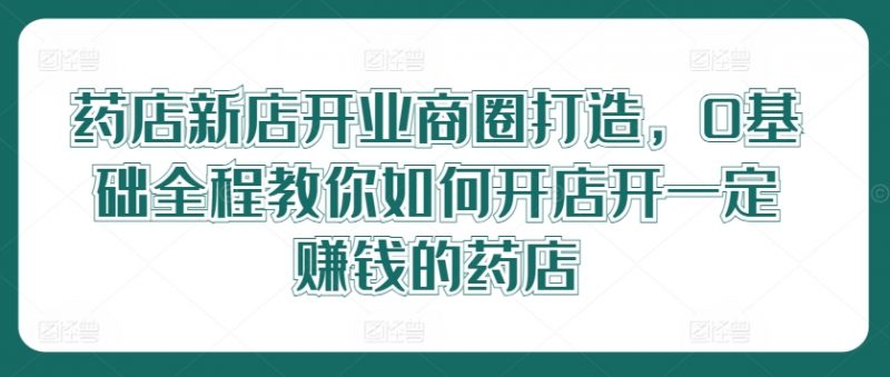 药店新店开业商圈打造,0基础全程教你如何开店开一定赚钱的药店网赚项目-副业赚钱-互联网创业-资源整合小白项目资源网